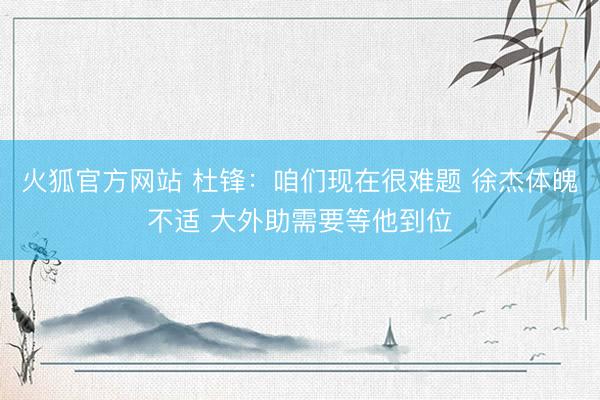 火狐官方网站 杜锋：咱们现在很难题 徐杰体魄不适 大外助需要等他到位
