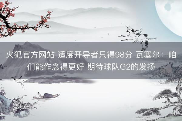 火狐官方网站 适度开导者只得98分 瓦塞尔：咱们能作念得更好 期待球队G2的发扬