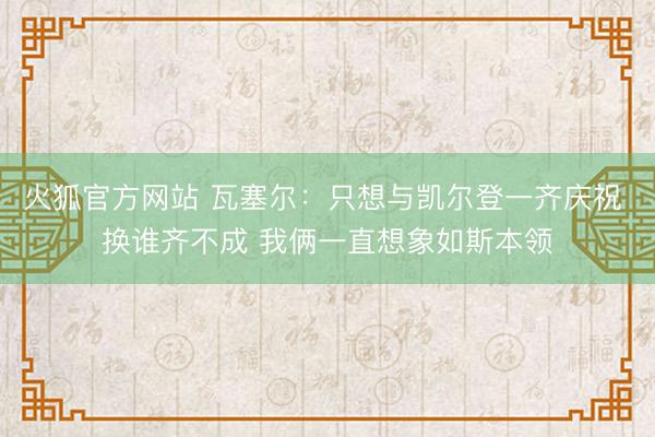 火狐官方网站 瓦塞尔：只想与凯尔登一齐庆祝 换谁齐不成 我俩一直想象如斯本领