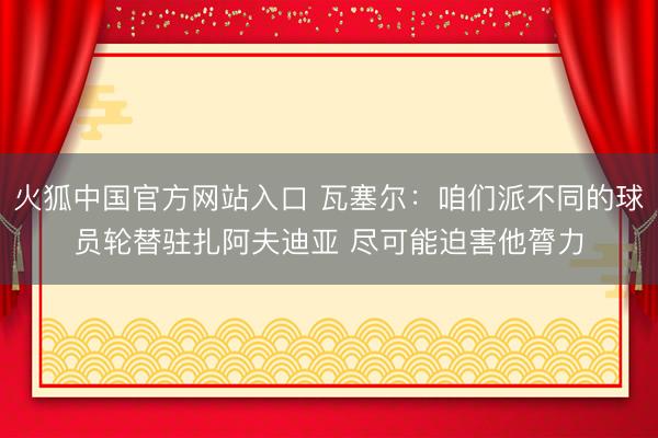 火狐中国官方网站入口 瓦塞尔：咱们派不同的球员轮替驻扎阿夫迪亚 尽可能迫害他膂力