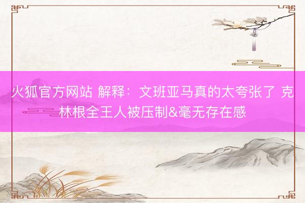 火狐官方网站 解释：文班亚马真的太夸张了 克林根全王人被压制&毫无存在感
