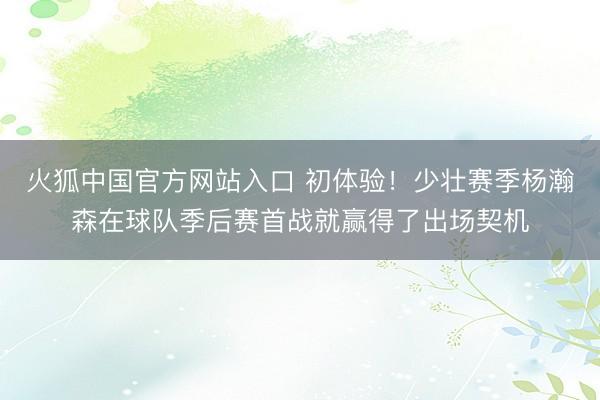 火狐中国官方网站入口 初体验!少壮赛季杨瀚森在球队季后赛首战就赢得了出场契机
