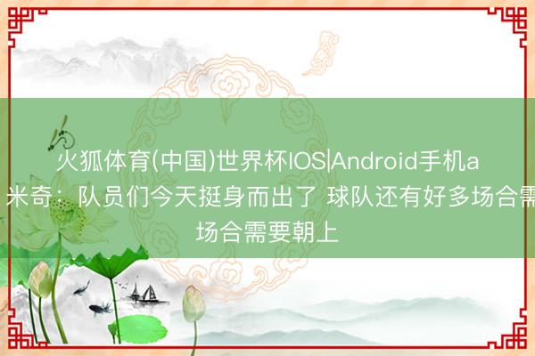 火狐体育(中国)世界杯IOS|Android手机app下载 米奇：队员们今天挺身而出了 球队还有好多场合需要朝上