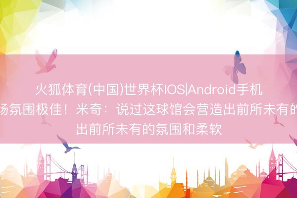 火狐体育(中国)世界杯IOS|Android手机app下载 主场氛围极佳！米奇：说过这球馆会营造出前所未有的氛围和柔软