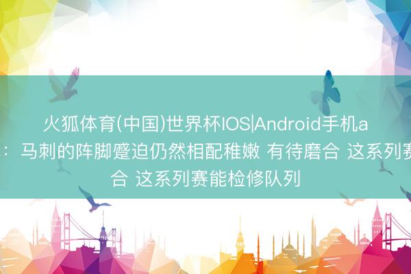 火狐体育(中国)世界杯IOS|Android手机app下载 评释：马刺的阵脚蹙迫仍然相配稚嫩 有待磨合 这系列赛能检修队列