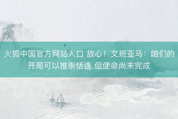 火狐中国官方网站入口 放心！文班亚马：咱们的开局可以推崇恬逸 但使命尚未完成