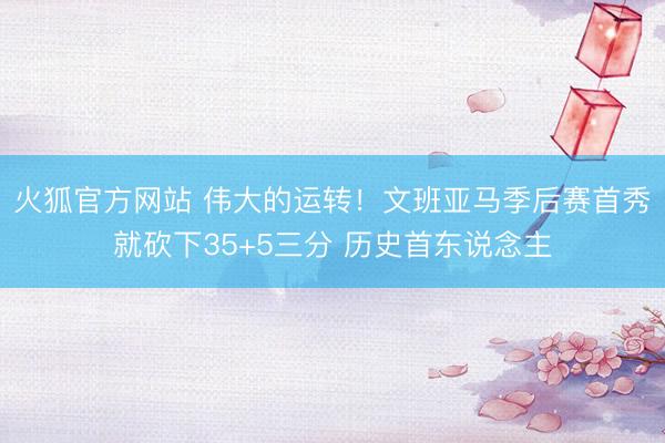 火狐官方网站 伟大的运转！文班亚马季后赛首秀就砍下35+5三分 历史首东说念主
