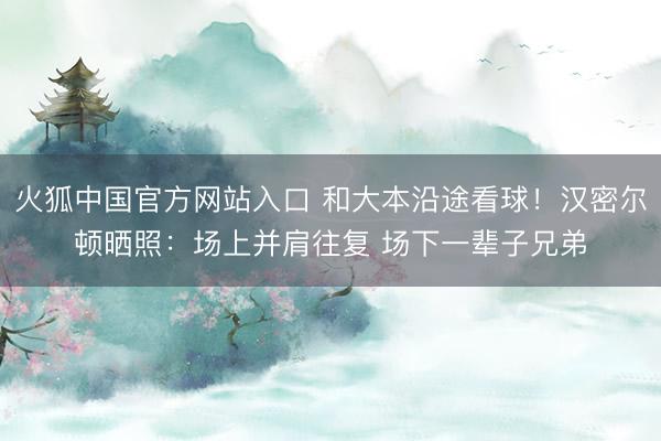 火狐中国官方网站入口 和大本沿途看球！汉密尔顿晒照：场上并肩往复 场下一辈子兄弟