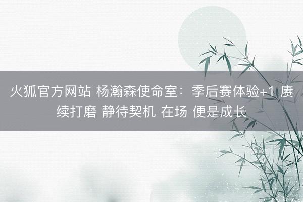 火狐官方网站 杨瀚森使命室：季后赛体验+1 赓续打磨 静待契机 在场 便是成长