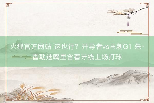 火狐官方网站 这也行？开导者vs马刺G1 朱·霍勒迪嘴里含着牙线上场打球