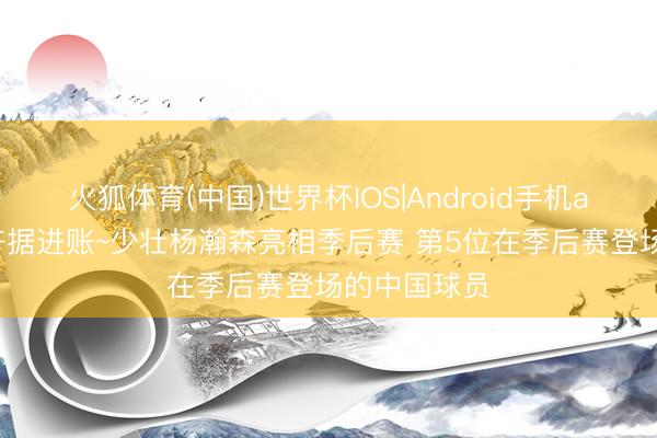火狐体育(中国)世界杯IOS|Android手机app下载 大齐据进账~少壮杨瀚森亮相季后赛 第5位在季后赛登场的中国球员