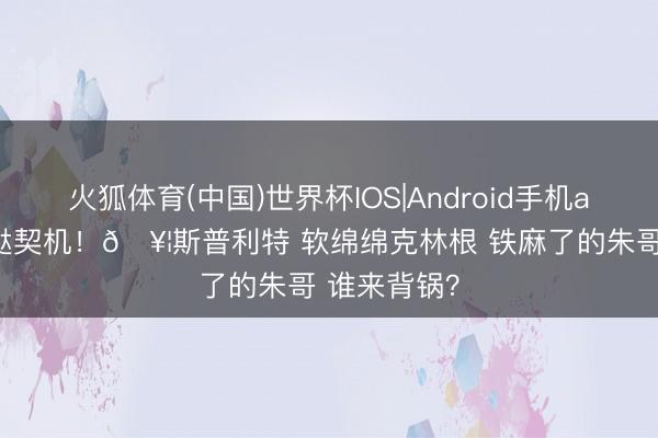 火狐体育(中国)世界杯IOS|Android手机app下载 蹧跶契机！🥦斯普利特 软绵绵克林根 铁麻了的朱哥 谁来背锅？