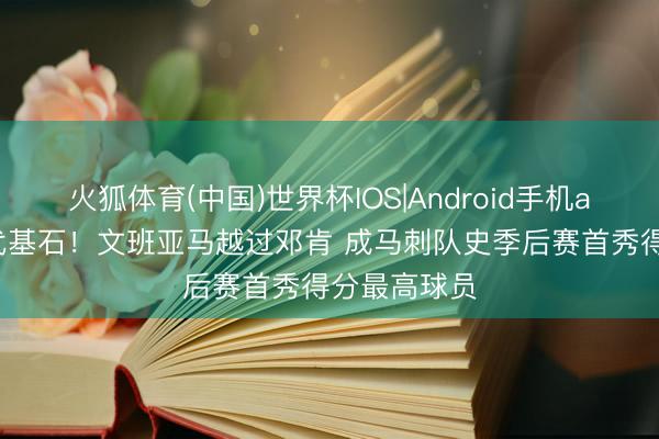 火狐体育(中国)世界杯IOS|Android手机app下载 两代基石！文班亚马越过邓肯 成马刺队史季后赛首秀得分最高球员