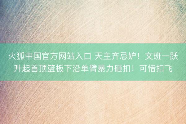 火狐中国官方网站入口 天主齐忌妒！文班一跃升起首顶篮板下沿单臂暴力砸扣！可惜扣飞
