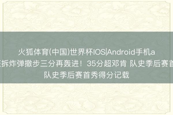 火狐体育(中国)世界杯IOS|Android手机app下载 文班拆炸弹撤步三分再轰进!35分超邓肯 队史季后赛首秀得分记载