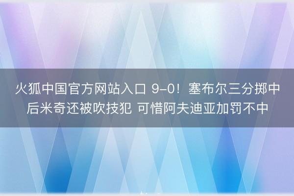 火狐中国官方网站入口 9-0！塞布尔三分掷中后米奇还被吹技犯 可惜阿夫迪亚加罚不中