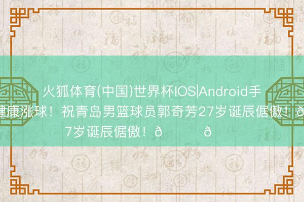 火狐体育(中国)世界杯IOS|Android手机app下载 健康涨球！祝青岛男篮球员郭奇芳27岁诞辰倨傲！🎂🎂