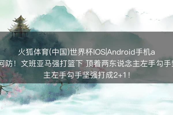 火狐体育(中国)世界杯IOS|Android手机app下载 这若何防！文班亚马强打篮下 顶着两东说念主左手勾手坚强打成2+1！