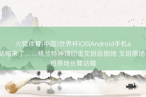 火狐体育(中国)世界杯IOS|Android手机app下载 站帽来了……格兰特神情回击文班后倒地 文班原地长臂站帽