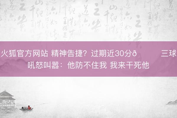 火狐官方网站 精神告捷？过期近30分🙃三球吼怒叫嚣：他防不住我 我来干死他