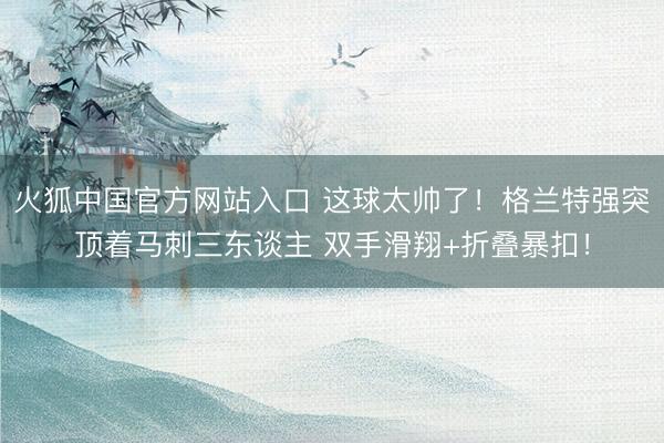 火狐中国官方网站入口 这球太帅了！格兰特强突顶着马刺三东谈主 双手滑翔+折叠暴扣！