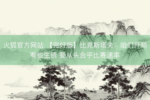 火狐官方网站 【完好版】比克斯塔夫：咱们开局有些生锈 要从头合乎比赛速率