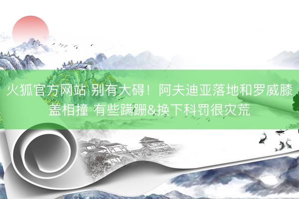 火狐官方网站 别有大碍！阿夫迪亚落地和罗威膝盖相撞 有些蹒跚&换下科罚很灾荒