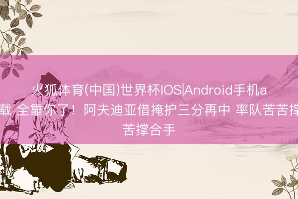 火狐体育(中国)世界杯IOS|Android手机app下载 全靠你了！阿夫迪亚借掩护三分再中 率队苦苦撑合手