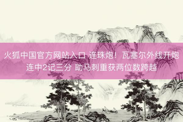 火狐中国官方网站入口 连珠炮！瓦塞尔外线开炮连中2记三分 助马刺重获两位数跨越