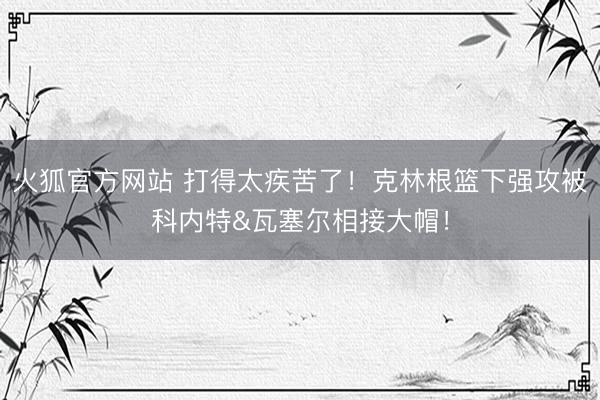 火狐官方网站 打得太疾苦了！克林根篮下强攻被科内特&瓦塞尔相接大帽！