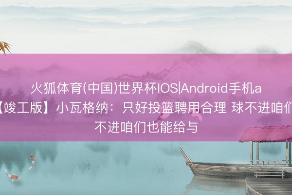 火狐体育(中国)世界杯IOS|Android手机app下载 【竣工版】小瓦格纳：只好投篮聘用合理 球不进咱们也能给与