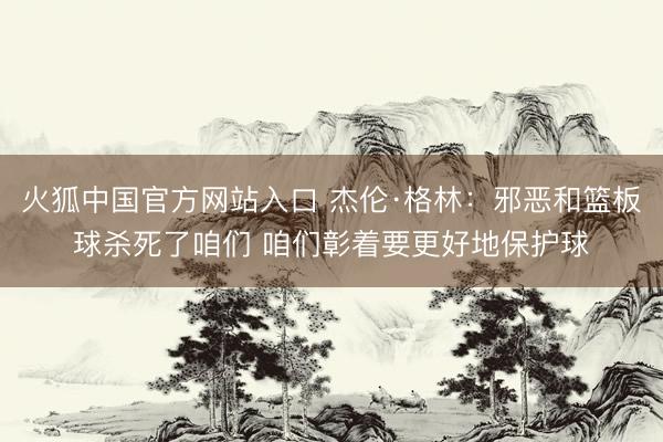 火狐中国官方网站入口 杰伦·格林：邪恶和篮板球杀死了咱们 咱们彰着要更好地保护球