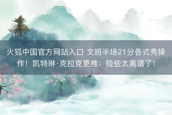 火狐中国官方网站入口 文班半场21分各式秀操作！凯特琳·克拉克更推：险些太离谱了！