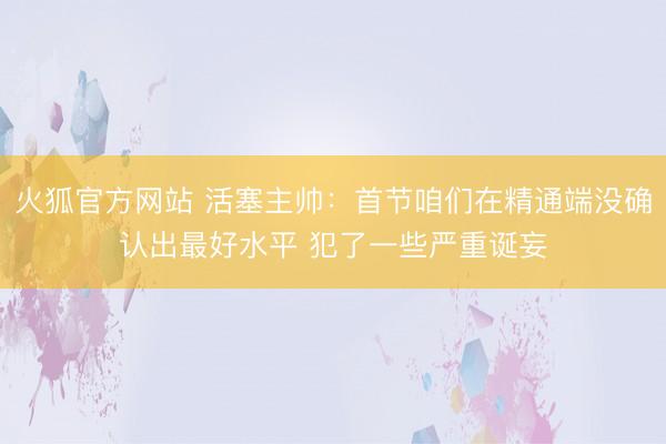 火狐官方网站 活塞主帅：首节咱们在精通端没确认出最好水平 犯了一些严重诞妄