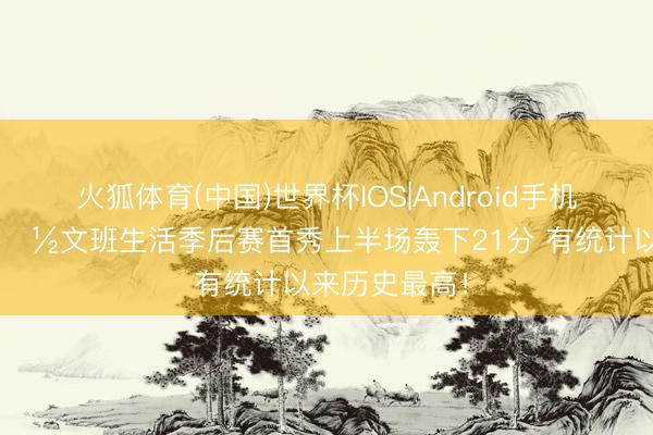 火狐体育(中国)世界杯IOS|Android手机app下载 👽文班生活季后赛首秀上半场轰下21分 有统计以来历史最高！