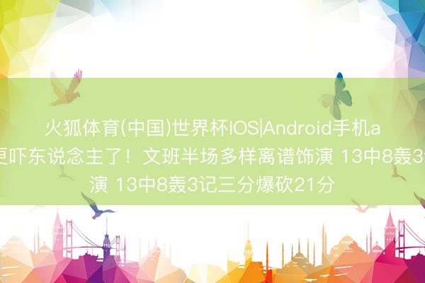 火狐体育(中国)世界杯IOS|Android手机app下载 季后赛更吓东说念主了！文班半场多样离谱饰演 13中8轰3记三分爆砍21分