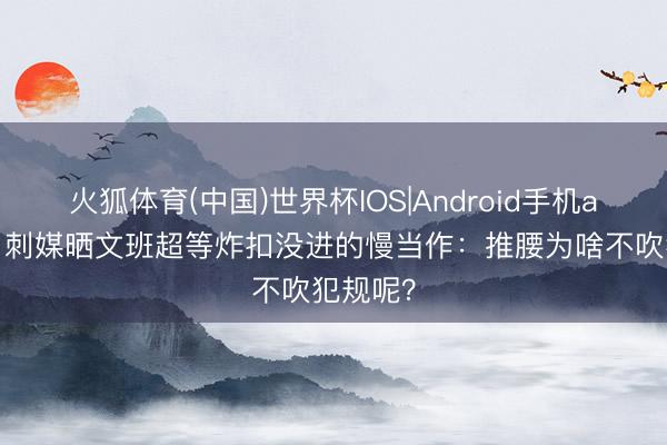 火狐体育(中国)世界杯IOS|Android手机app下载 刺媒晒文班超等炸扣没进的慢当作：推腰为啥不吹犯规呢？