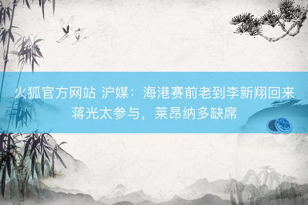 火狐官方网站 沪媒：海港赛前老到李新翔回来蒋光太参与，莱昂纳多缺席