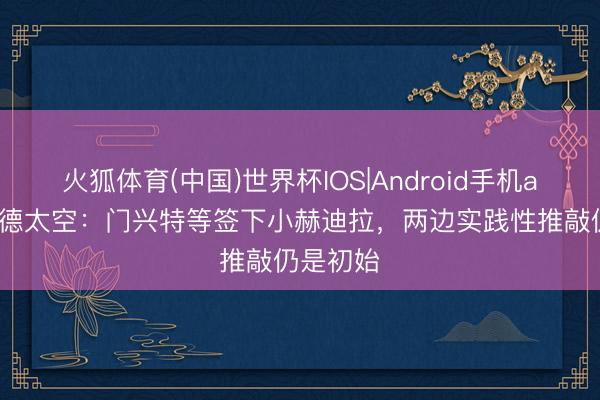火狐体育(中国)世界杯IOS|Android手机app下载 德太空:门兴特等签下小赫迪拉,两边实践性推敲仍是初始