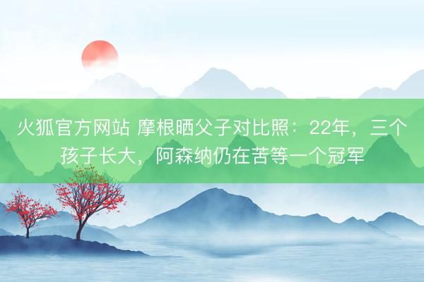 火狐官方网站 摩根晒父子对比照：22年，三个孩子长大，阿森纳仍在苦等一个冠军