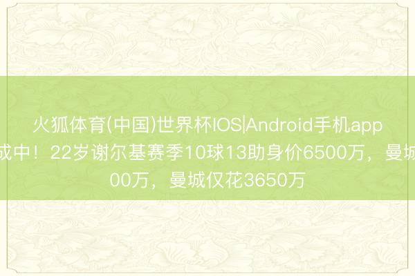 火狐体育(中国)世界杯IOS|Android手机app下载 新核养成中!22岁谢尔基赛季10球13助身价6500万,曼城仅花3650万
