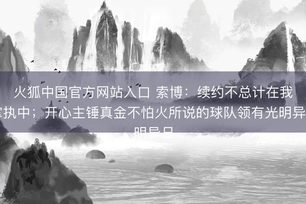 火狐中国官方网站入口 索博：续约不总计在我掌执中；开心主锤真金不怕火所说的球队领有光明异日