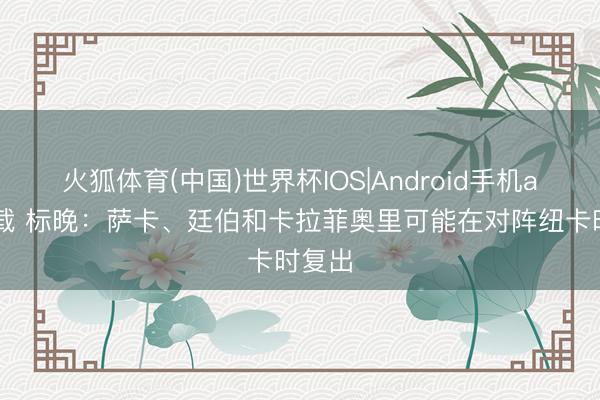 火狐体育(中国)世界杯IOS|Android手机app下载 标晚：萨卡、廷伯和卡拉菲奥里可能在对阵纽卡时复出