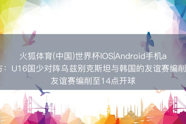火狐体育(中国)世界杯IOS|Android手机app下载 官方：U16国少对阵乌兹别克斯坦与韩国的友谊赛编削至14点开球