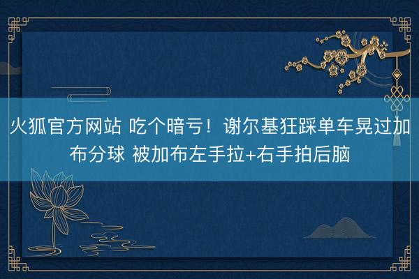 火狐官方网站 吃个暗亏！谢尔基狂踩单车晃过加布分球 被加布左手拉+右手拍后脑