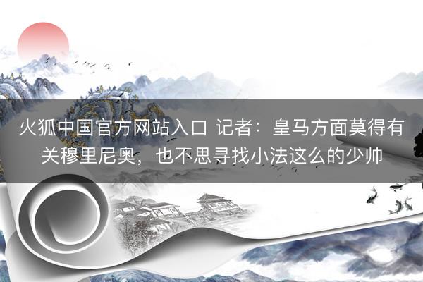火狐中国官方网站入口 记者：皇马方面莫得有关穆里尼奥，也不思寻找小法这么的少帅