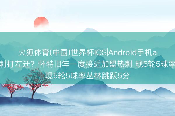 火狐体育(中国)世界杯IOS|Android手机app下载 把热刺打左迁？怀特旧年一度接近加盟热刺 现5轮5球率丛林跳跃5分