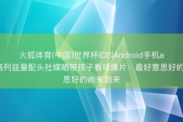 火狐体育(中国)世界杯IOS|Android手机app下载 格列兹曼配头社媒晒带孩子看球像片：最好意思好的尚未到来