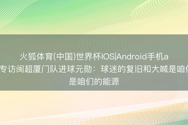 火狐体育(中国)世界杯IOS|Android手机app下载 专访闽超厦门队进球元勋：球迷的复旧和大喊是咱们的能源