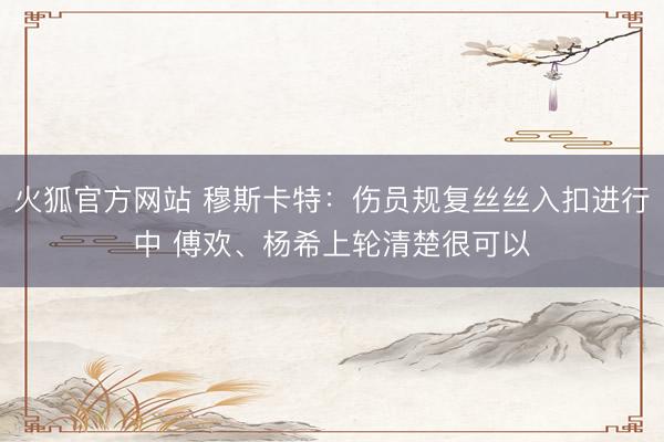 火狐官方网站 穆斯卡特：伤员规复丝丝入扣进行中 傅欢、杨希上轮清楚很可以